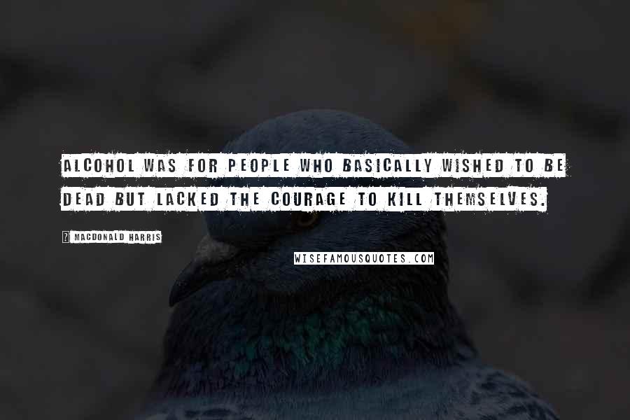 MacDonald Harris Quotes: Alcohol was for people who basically wished to be dead but lacked the courage to kill themselves.