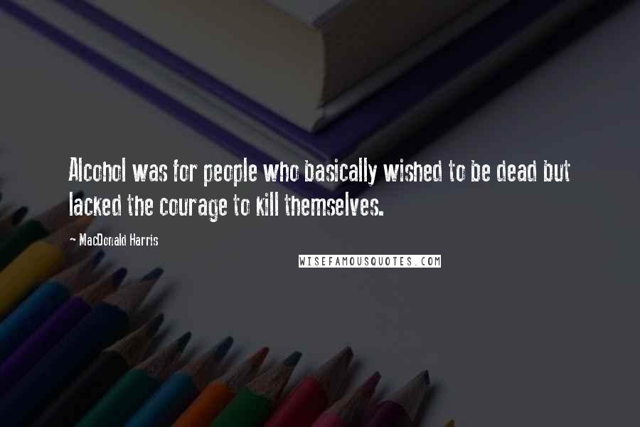 MacDonald Harris Quotes: Alcohol was for people who basically wished to be dead but lacked the courage to kill themselves.