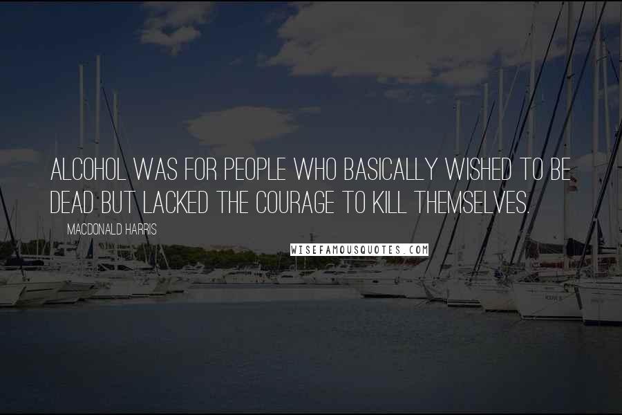 MacDonald Harris Quotes: Alcohol was for people who basically wished to be dead but lacked the courage to kill themselves.