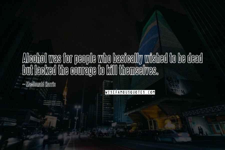 MacDonald Harris Quotes: Alcohol was for people who basically wished to be dead but lacked the courage to kill themselves.