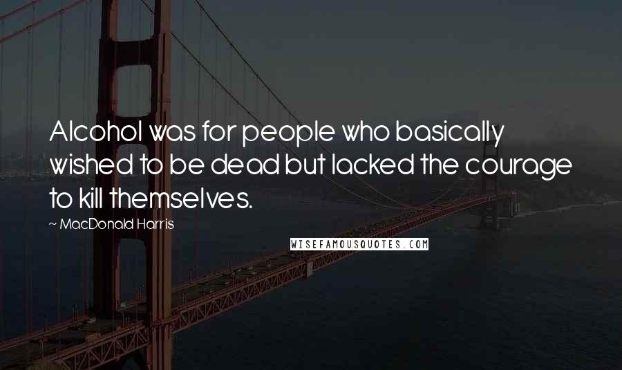 MacDonald Harris Quotes: Alcohol was for people who basically wished to be dead but lacked the courage to kill themselves.