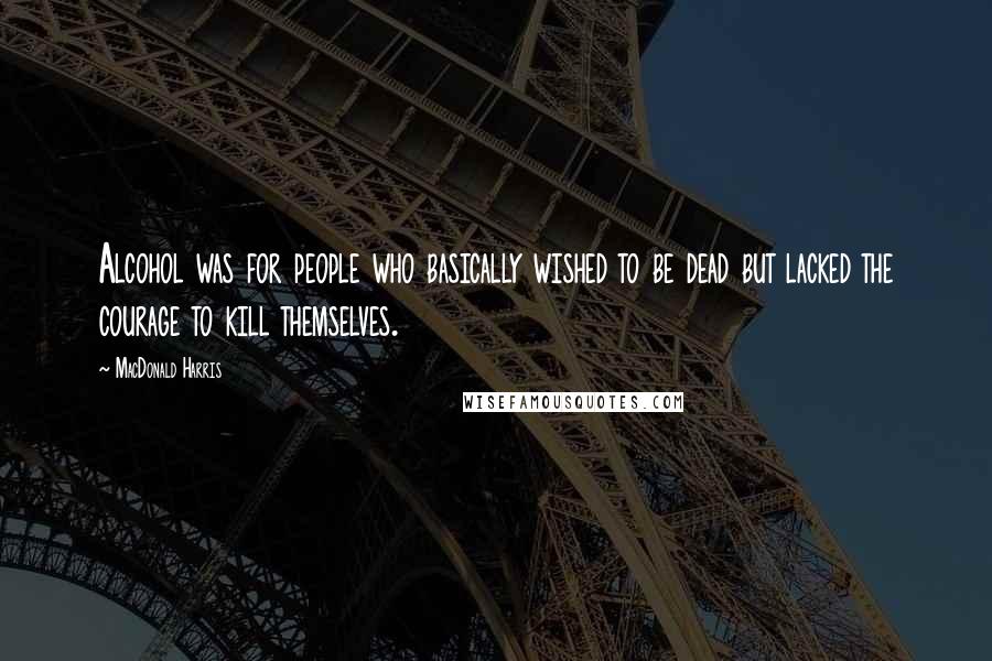 MacDonald Harris Quotes: Alcohol was for people who basically wished to be dead but lacked the courage to kill themselves.