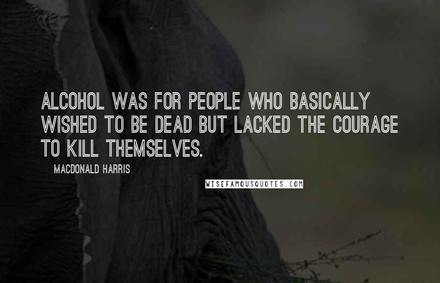 MacDonald Harris Quotes: Alcohol was for people who basically wished to be dead but lacked the courage to kill themselves.