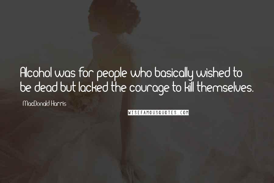 MacDonald Harris Quotes: Alcohol was for people who basically wished to be dead but lacked the courage to kill themselves.