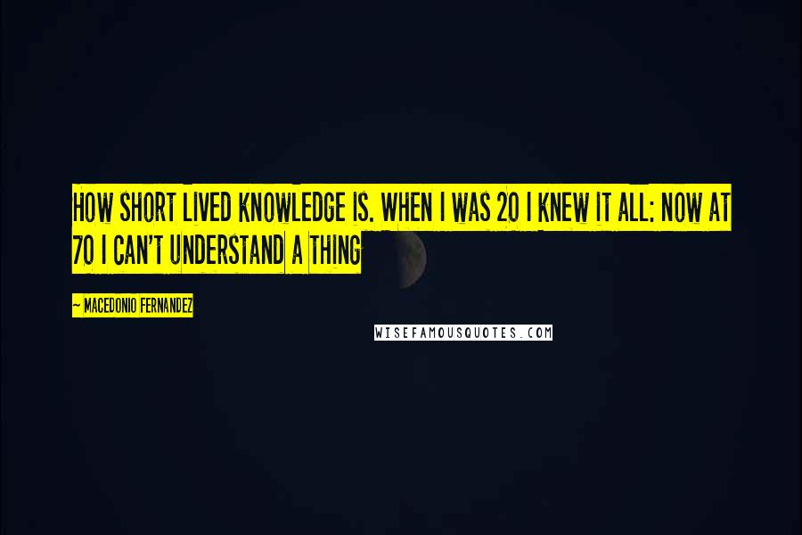 Macedonio Fernandez Quotes: How short lived knowledge is. When I was 20 I knew it all: now at 70 I can't understand a thing