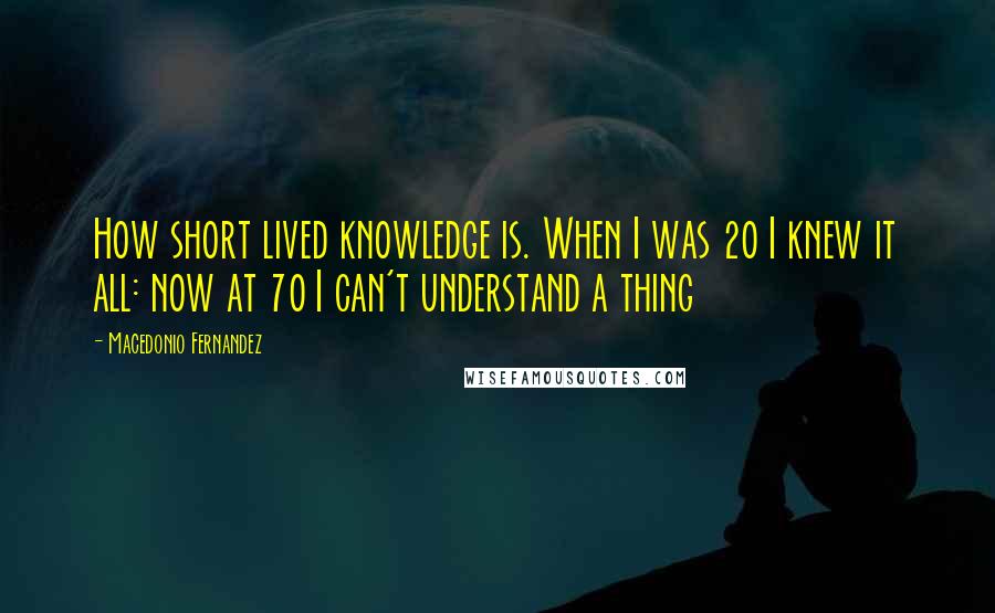 Macedonio Fernandez Quotes: How short lived knowledge is. When I was 20 I knew it all: now at 70 I can't understand a thing