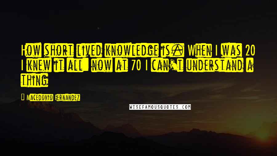 Macedonio Fernandez Quotes: How short lived knowledge is. When I was 20 I knew it all: now at 70 I can't understand a thing