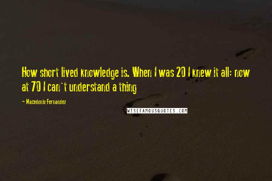 Macedonio Fernandez Quotes: How short lived knowledge is. When I was 20 I knew it all: now at 70 I can't understand a thing