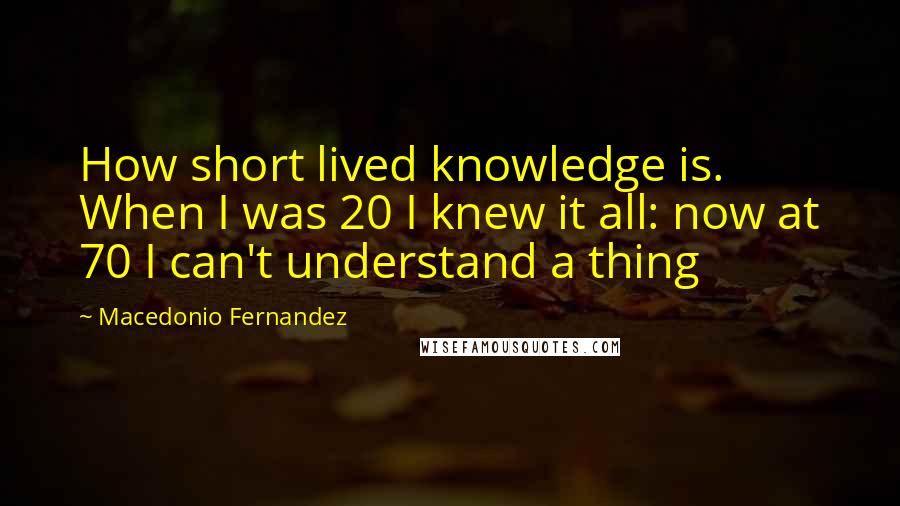 Macedonio Fernandez Quotes: How short lived knowledge is. When I was 20 I knew it all: now at 70 I can't understand a thing