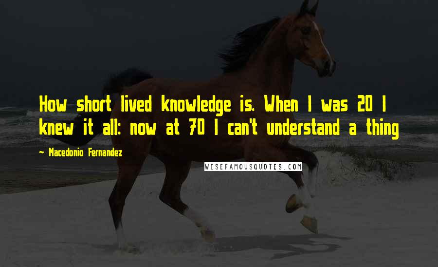 Macedonio Fernandez Quotes: How short lived knowledge is. When I was 20 I knew it all: now at 70 I can't understand a thing