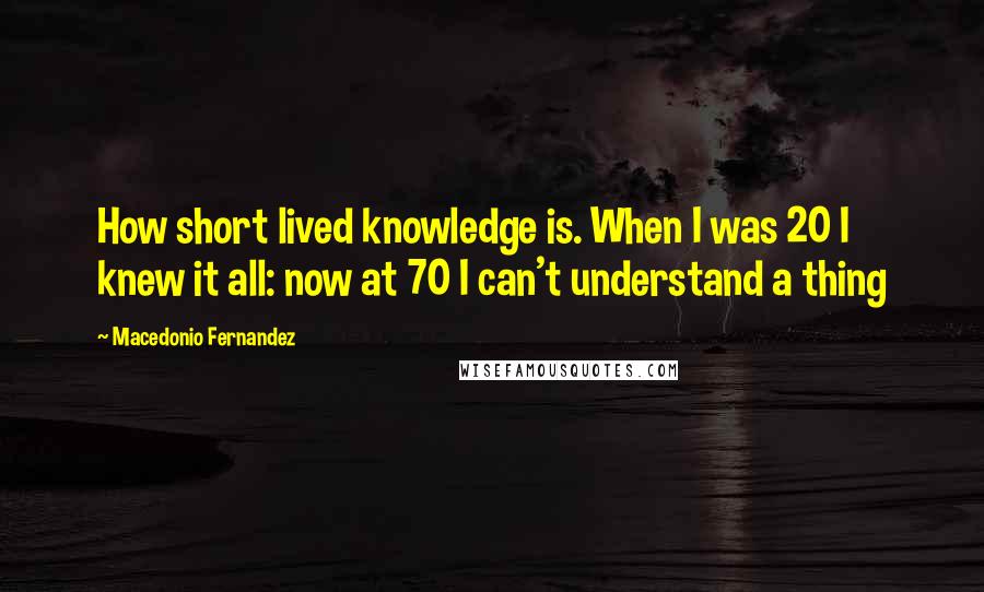 Macedonio Fernandez Quotes: How short lived knowledge is. When I was 20 I knew it all: now at 70 I can't understand a thing