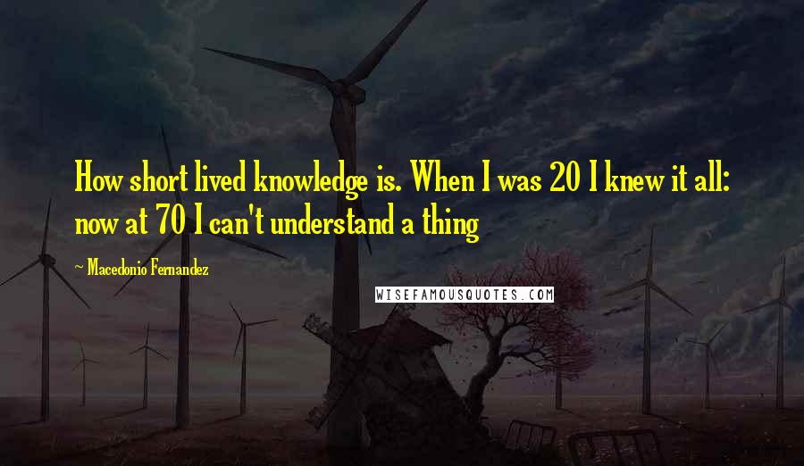 Macedonio Fernandez Quotes: How short lived knowledge is. When I was 20 I knew it all: now at 70 I can't understand a thing