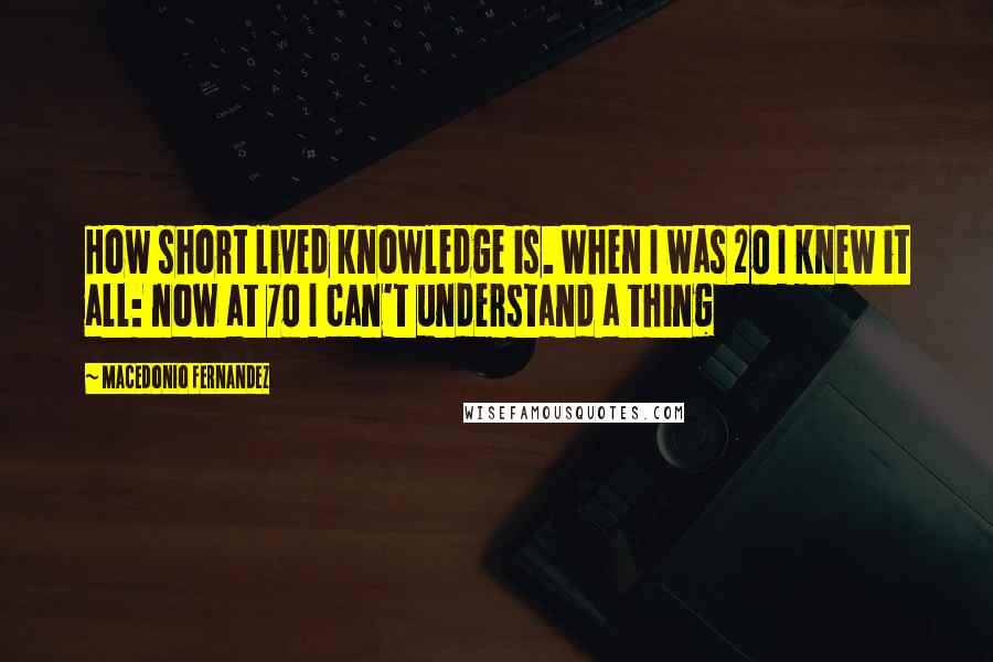 Macedonio Fernandez Quotes: How short lived knowledge is. When I was 20 I knew it all: now at 70 I can't understand a thing