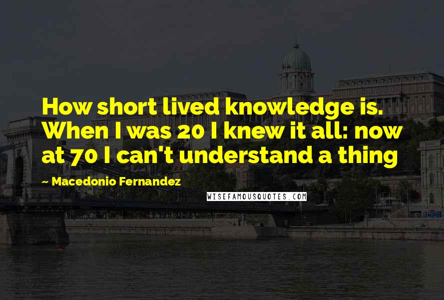 Macedonio Fernandez Quotes: How short lived knowledge is. When I was 20 I knew it all: now at 70 I can't understand a thing