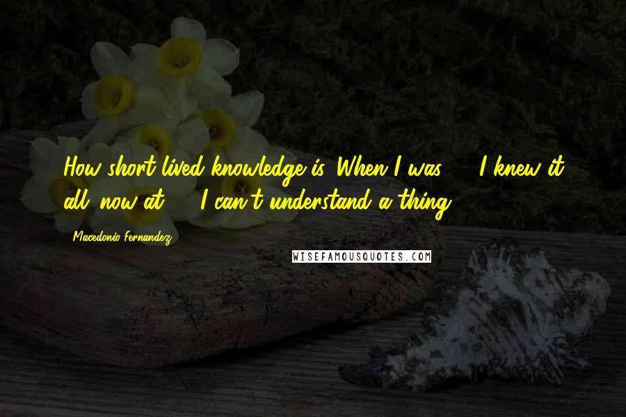 Macedonio Fernandez Quotes: How short lived knowledge is. When I was 20 I knew it all: now at 70 I can't understand a thing