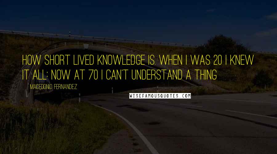 Macedonio Fernandez Quotes: How short lived knowledge is. When I was 20 I knew it all: now at 70 I can't understand a thing