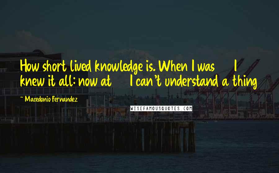 Macedonio Fernandez Quotes: How short lived knowledge is. When I was 20 I knew it all: now at 70 I can't understand a thing