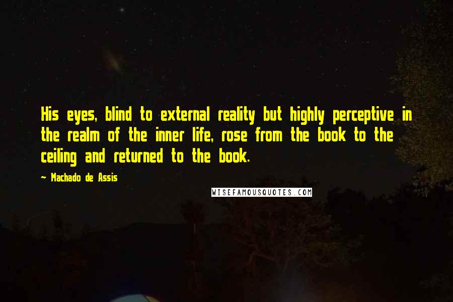 Machado De Assis Quotes: His eyes, blind to external reality but highly perceptive in the realm of the inner life, rose from the book to the ceiling and returned to the book.