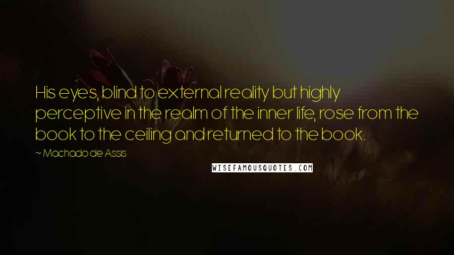 Machado De Assis Quotes: His eyes, blind to external reality but highly perceptive in the realm of the inner life, rose from the book to the ceiling and returned to the book.