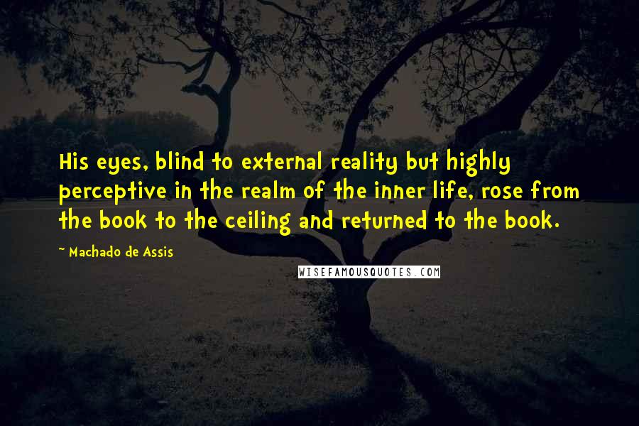 Machado De Assis Quotes: His eyes, blind to external reality but highly perceptive in the realm of the inner life, rose from the book to the ceiling and returned to the book.
