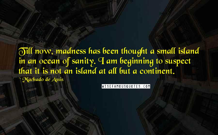 Machado De Assis Quotes: Till now, madness has been thought a small island in an ocean of sanity. I am beginning to suspect that it is not an island at all but a continent.