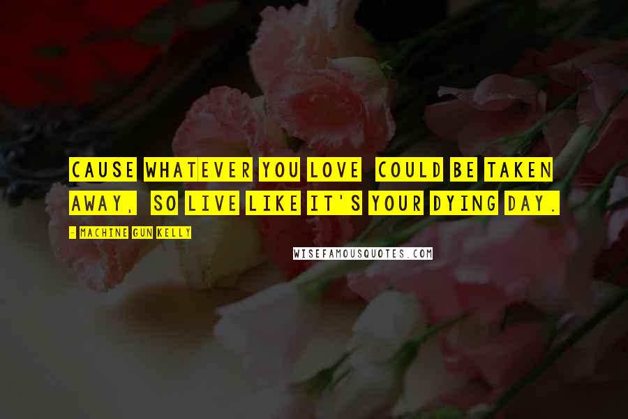 Machine Gun Kelly Quotes: Cause whatever you love  could be taken away,  So live like it's your dying day.