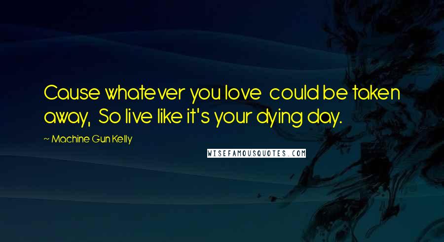 Machine Gun Kelly Quotes: Cause whatever you love  could be taken away,  So live like it's your dying day.