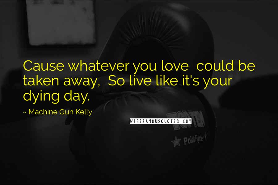 Machine Gun Kelly Quotes: Cause whatever you love  could be taken away,  So live like it's your dying day.