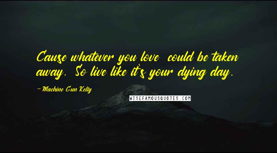 Machine Gun Kelly Quotes: Cause whatever you love  could be taken away,  So live like it's your dying day.