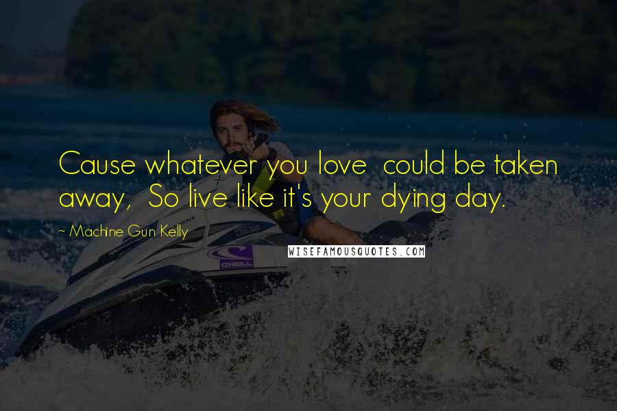 Machine Gun Kelly Quotes: Cause whatever you love  could be taken away,  So live like it's your dying day.