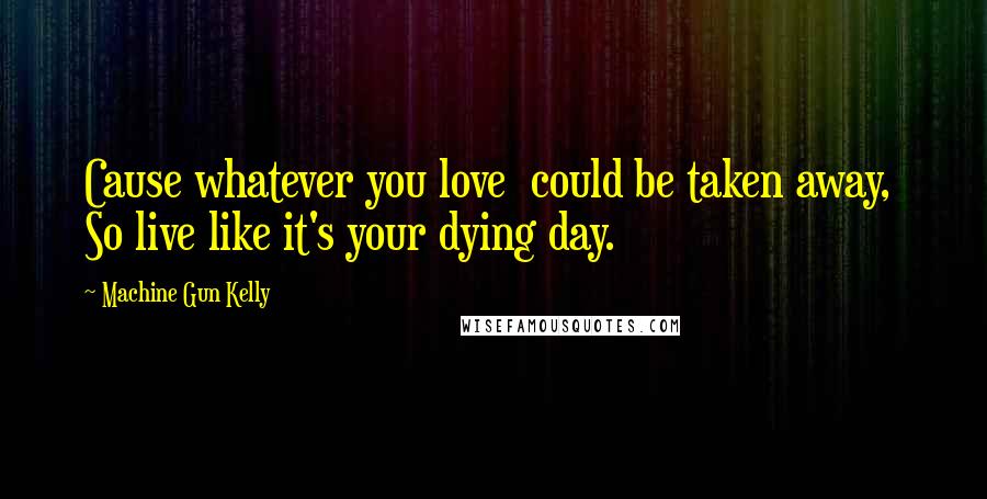Machine Gun Kelly Quotes: Cause whatever you love  could be taken away,  So live like it's your dying day.