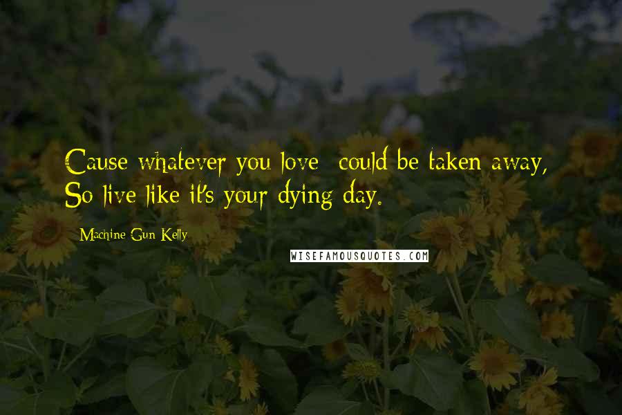 Machine Gun Kelly Quotes: Cause whatever you love  could be taken away,  So live like it's your dying day.