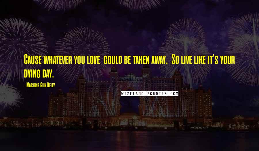 Machine Gun Kelly Quotes: Cause whatever you love  could be taken away,  So live like it's your dying day.