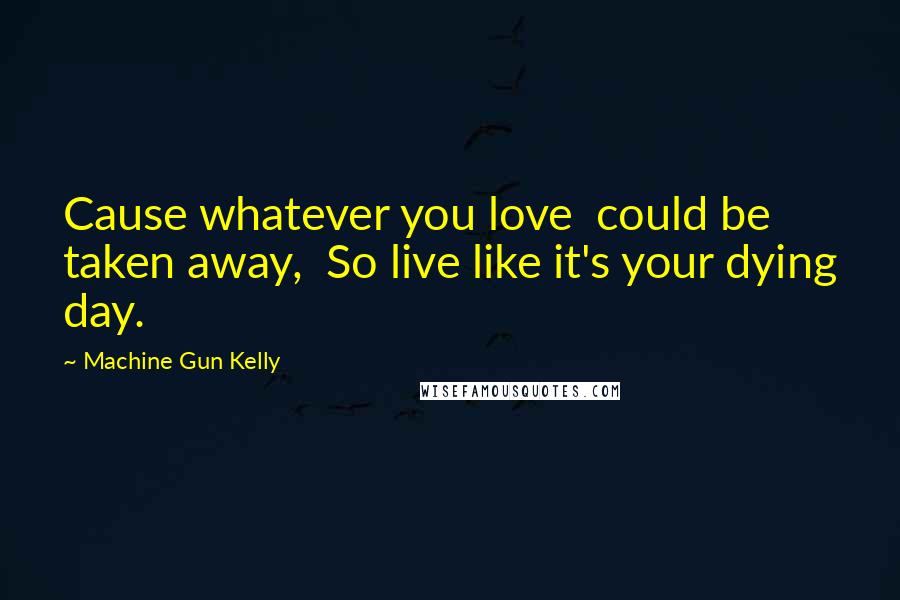 Machine Gun Kelly Quotes: Cause whatever you love  could be taken away,  So live like it's your dying day.