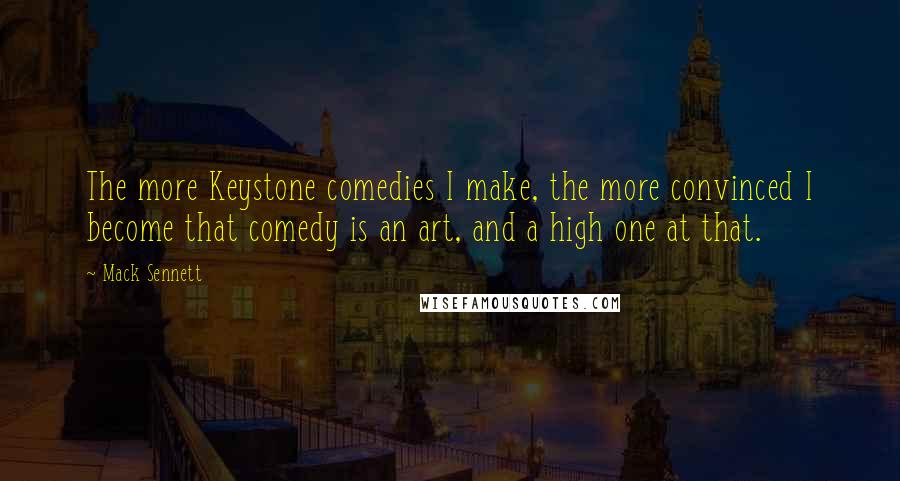 Mack Sennett Quotes: The more Keystone comedies I make, the more convinced I become that comedy is an art, and a high one at that.