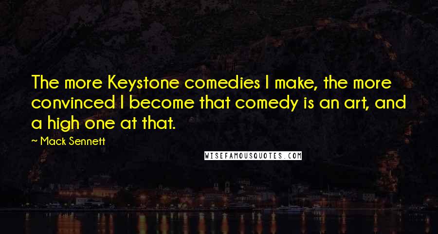 Mack Sennett Quotes: The more Keystone comedies I make, the more convinced I become that comedy is an art, and a high one at that.