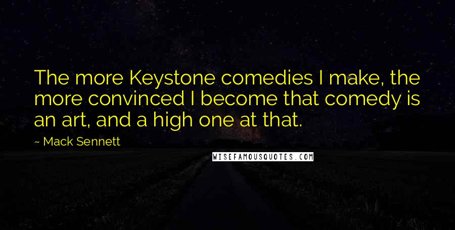 Mack Sennett Quotes: The more Keystone comedies I make, the more convinced I become that comedy is an art, and a high one at that.