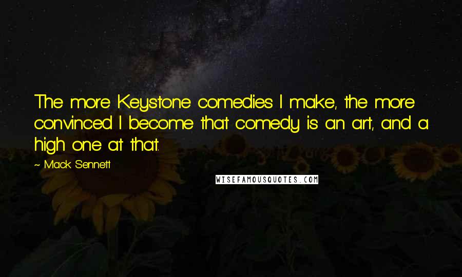 Mack Sennett Quotes: The more Keystone comedies I make, the more convinced I become that comedy is an art, and a high one at that.