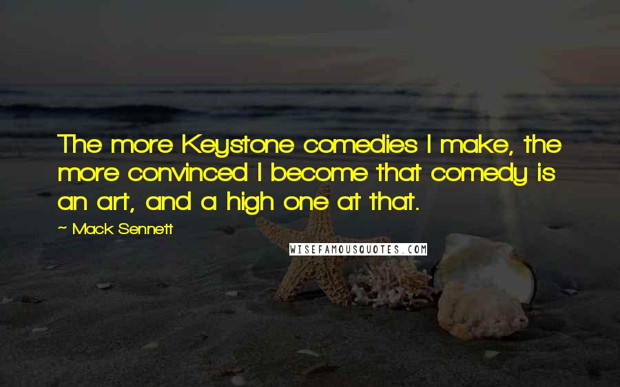 Mack Sennett Quotes: The more Keystone comedies I make, the more convinced I become that comedy is an art, and a high one at that.