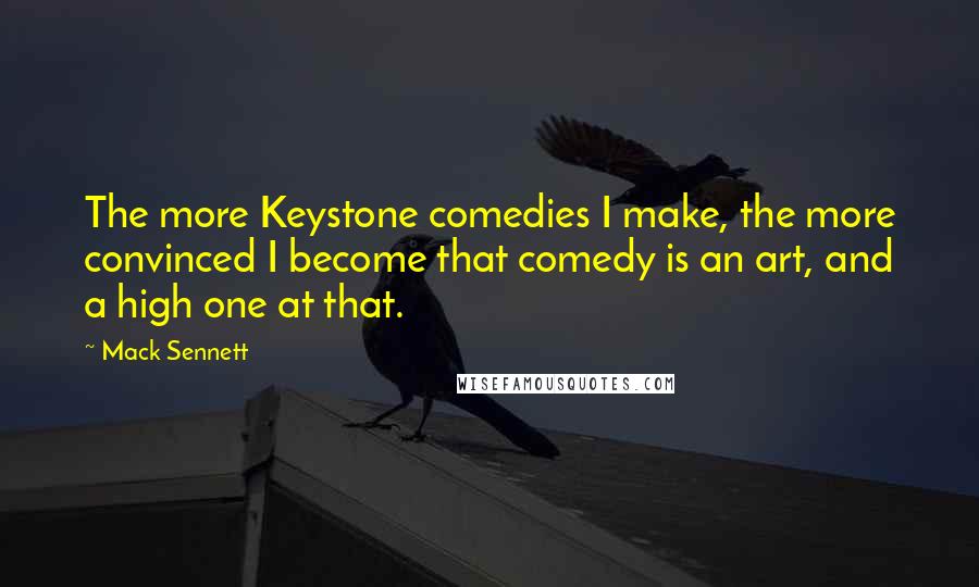 Mack Sennett Quotes: The more Keystone comedies I make, the more convinced I become that comedy is an art, and a high one at that.