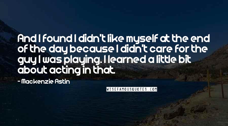 Mackenzie Astin Quotes: And I found I didn't like myself at the end of the day because I didn't care for the guy I was playing. I learned a little bit about acting in that.