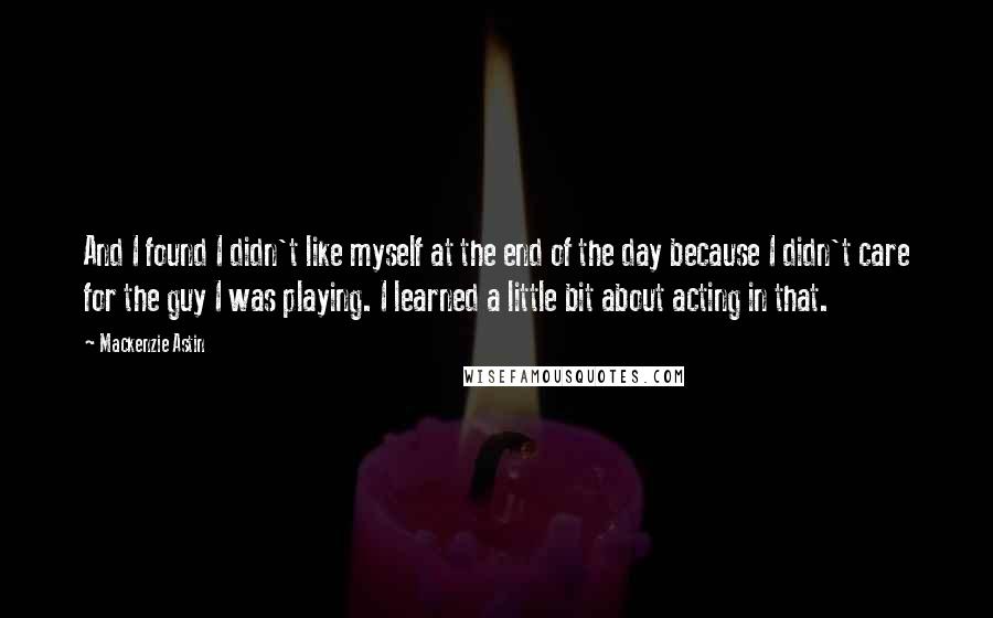 Mackenzie Astin Quotes: And I found I didn't like myself at the end of the day because I didn't care for the guy I was playing. I learned a little bit about acting in that.