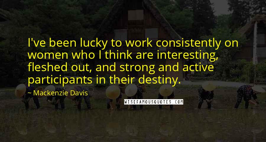 Mackenzie Davis Quotes: I've been lucky to work consistently on women who I think are interesting, fleshed out, and strong and active participants in their destiny.