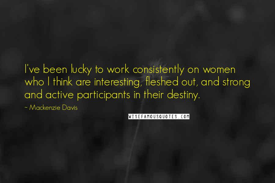 Mackenzie Davis Quotes: I've been lucky to work consistently on women who I think are interesting, fleshed out, and strong and active participants in their destiny.