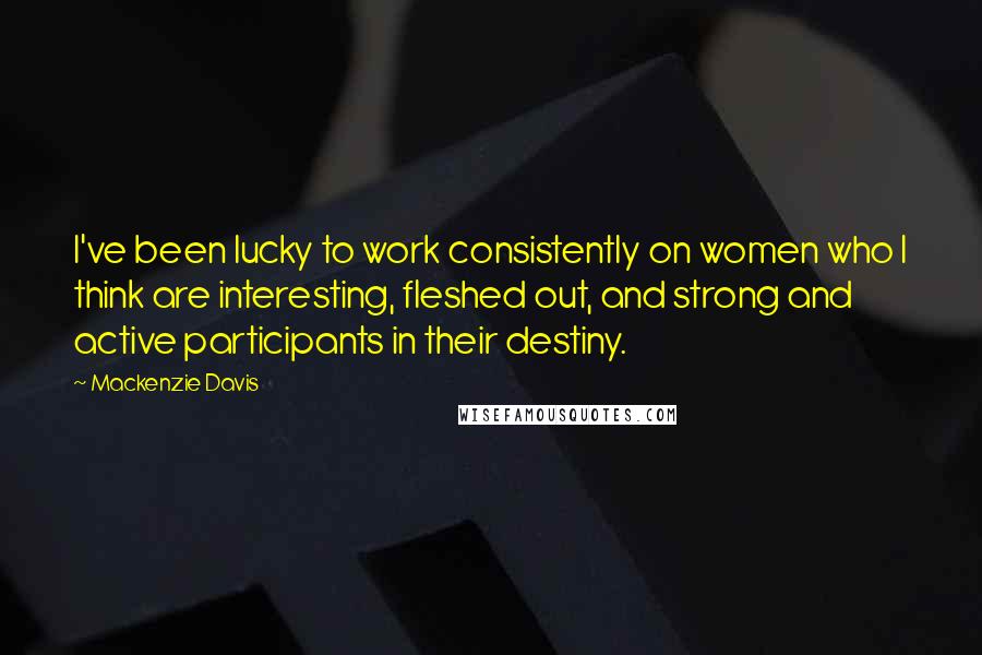 Mackenzie Davis Quotes: I've been lucky to work consistently on women who I think are interesting, fleshed out, and strong and active participants in their destiny.