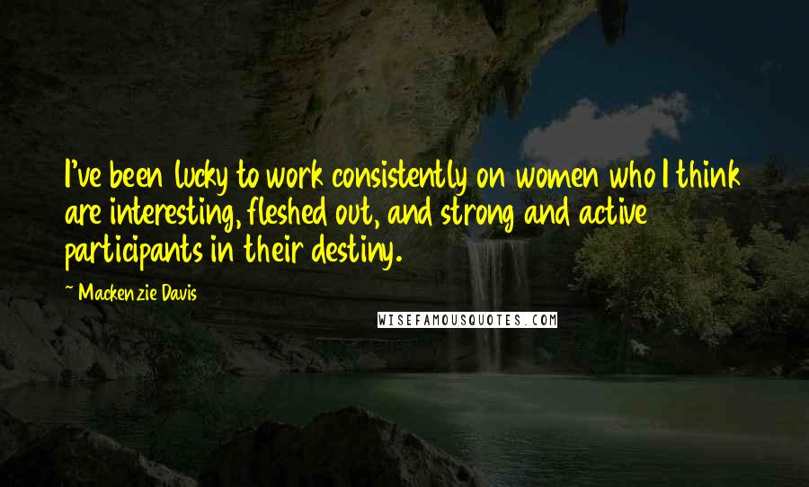 Mackenzie Davis Quotes: I've been lucky to work consistently on women who I think are interesting, fleshed out, and strong and active participants in their destiny.