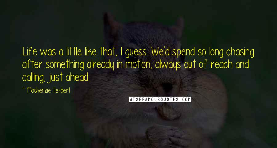 Mackenzie Herbert Quotes: Life was a little like that, I guess. We'd spend so long chasing after something already in motion, always out of reach and calling, just ahead.