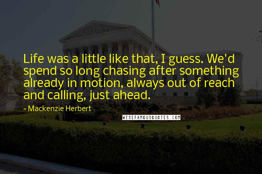 Mackenzie Herbert Quotes: Life was a little like that, I guess. We'd spend so long chasing after something already in motion, always out of reach and calling, just ahead.