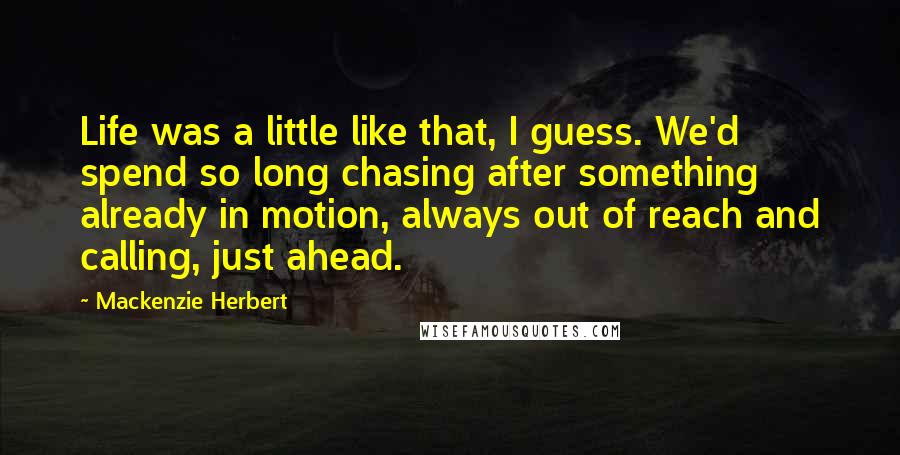 Mackenzie Herbert Quotes: Life was a little like that, I guess. We'd spend so long chasing after something already in motion, always out of reach and calling, just ahead.