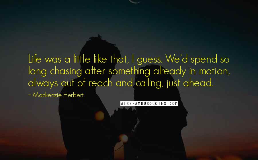 Mackenzie Herbert Quotes: Life was a little like that, I guess. We'd spend so long chasing after something already in motion, always out of reach and calling, just ahead.